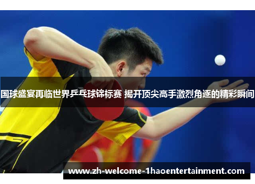 国球盛宴再临世界乒乓球锦标赛 揭开顶尖高手激烈角逐的精彩瞬间